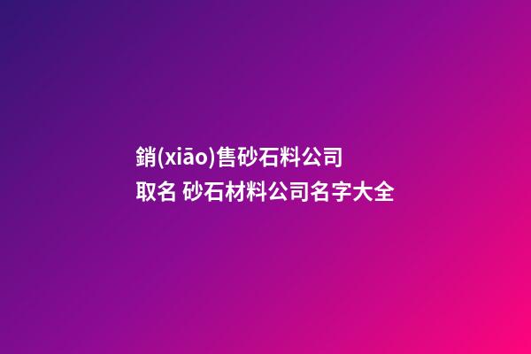 銷(xiāo)售砂石料公司取名 砂石材料公司名字大全